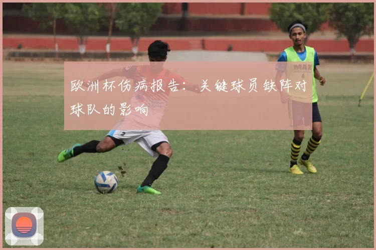 欧洲杯伤病报告：关键球员缺阵对球队的影响