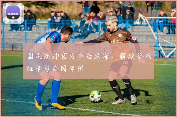 国足换帅官方公告发布，解读签约细节与合同年限