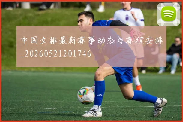 中国女排最新赛事动态与赛程安排_20260521201746