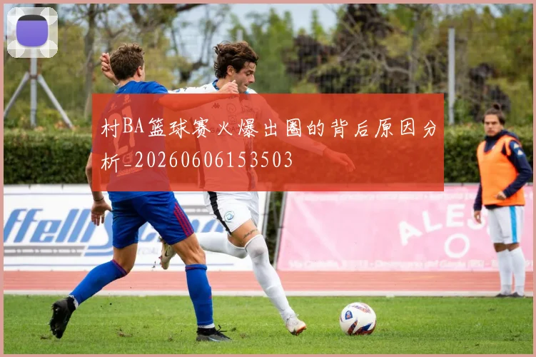 村BA篮球赛火爆出圈的背后原因分析_20260606153503