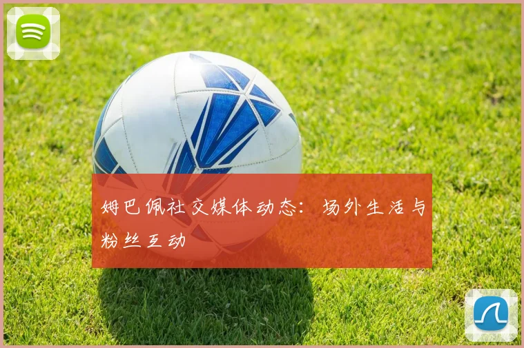 姆巴佩社交媒体动态:场外生活与粉丝互动