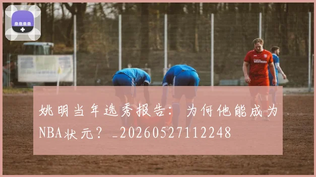 姚明当年选秀报告：为何他能成为NBA状元？_20260527112248