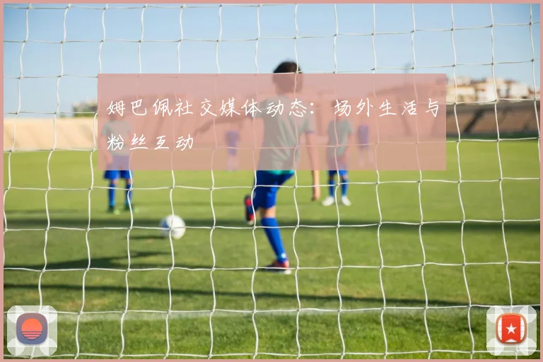 姆巴佩社交媒体动态:场外生活与粉丝互动