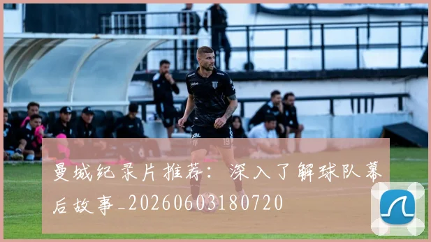 曼城纪录片推荐:深入了解球队幕后故事_20260603180720