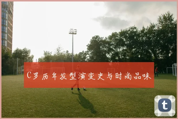 C罗历年发型演变史与时尚品味