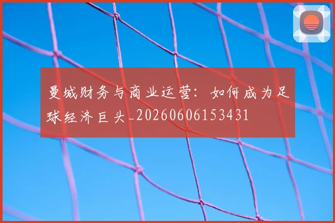 曼城财务与商业运营：如何成为足球经济巨头_20260606153431