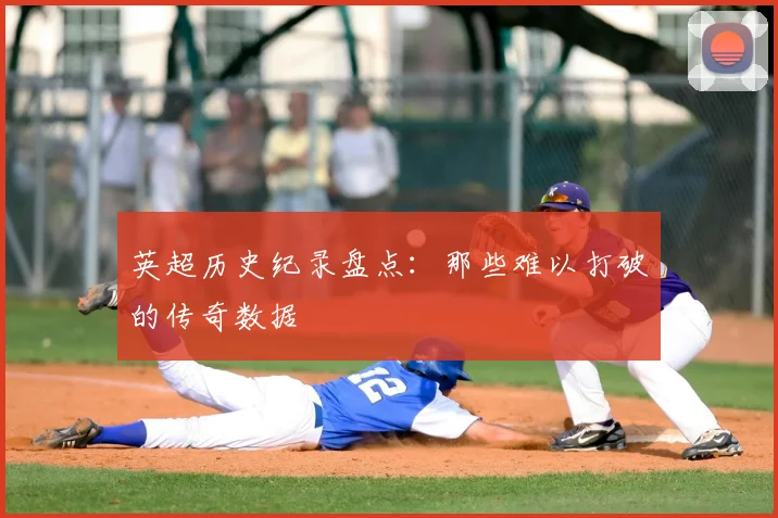 英超历史纪录盘点：那些难以打破的传奇数据