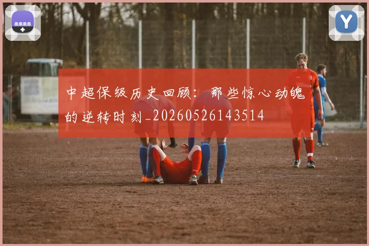 中超保级历史回顾:那些惊心动魄的逆转时刻_20260526143514