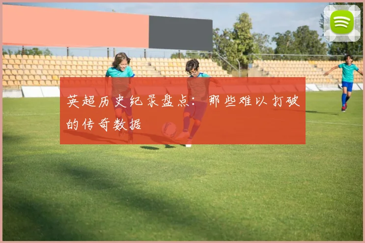 英超历史纪录盘点:那些难以打破的传奇数据