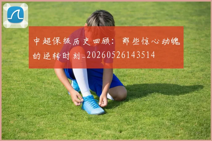 中超保级历史回顾：那些惊心动魄的逆转时刻_20260526143514