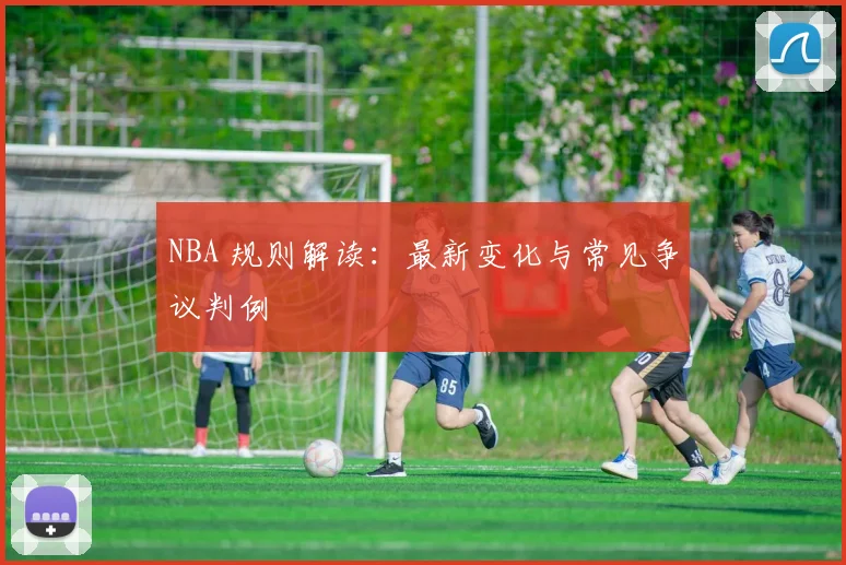 NBA 规则解读：最新变化与常见争议判例