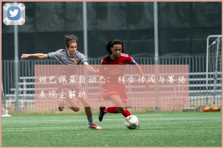 姆巴佩最新动态:转会传闻与赛场表现全解析