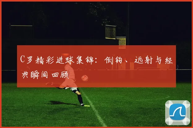 C罗精彩进球集锦：倒钩、远射与经典瞬间回顾